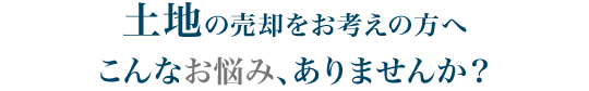 土地の売却をお考えの方へ　こんなお悩み、ありませんか？