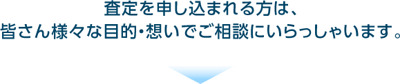 査定を申し込まれる方は、皆さん様々な目的・想いでご相談にいらっしゃいます。