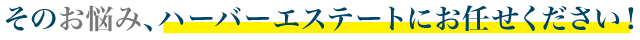 その悩み、ハーバーエステートにお任せください！