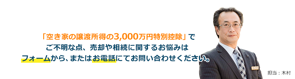 「空き家の譲渡所得の3,000万円特別控除」ご不明な点、売却や相続に関するお悩みは「フォーム」から、または「お電話」にてお問い合わせくだい。担当：木村